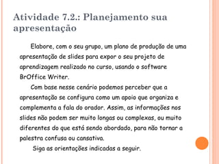 Atividade 7.2.: Planejamento sua apresentação Elabore , com o seu grupo, um plano de produção de uma apresentação de slides para expor o seu projeto de aprendizagem realizado no curso, usando o software BrOffice Writer .  Com base nesse cenário podemos perceber que a apresentação se configura como um apoio que organiza e complementa a fala do orador. Assim, as informações nos slides não podem ser muito longas ou complexas, ou muito diferentes do que está sendo abordado, para não tornar a palestra confusa ou cansativa. S iga as orientações indicadas a seguir. 