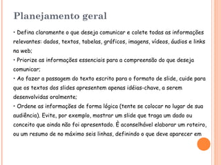 Planejamento geral • Defina claramente o que deseja comunicar e colete todas as informações relevantes: dados, textos, tabelas, gráficos, imagens, vídeos, áudios e links na web; • Priorize as informações essenciais para a compreensão do que deseja comunicar; • Ao fazer a passagem do texto escrito para o formato de slide, cuide para que os textos dos slides apresentem apenas idéias-chave, a serem desenvolvidas oralmente; • Ordene as informações de forma lógica (tente se colocar no lugar de sua audiência). Evite, por exemplo, mostrar um slide que traga um dado ou conceito que ainda não foi apresentado. È aconselhável elaborar um roteiro, ou um resumo de no máximo seis linhas, definindo o que deve aparecer em cada slides (texto, imagem, som etc ), e em qual sequência . 