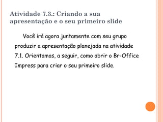 Atividade 7.3.: Criando a sua apresentação e o seu primeiro slide Você irá agora juntamente com seu grupo produzir a apresentação planejada na atividade 7.1. Orientamos, a seguir, como abrir o Br-Office Impress  para criar o seu primeiro slide. 