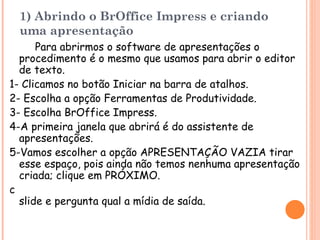 1) Abrindo o BrOffice Impress  e criando uma apresentação Para abrirmos o software de apresentações o  procedimento é o mesmo que usamos para abrir o editor de texto. 1- Clicamos no botão Iniciar na barra de atalhos. 2- Escolha a opção Ferramentas de Produtividade. 3- Escolha BrOffice Impress . 4-A primeira janela que abrirá é do assistente de apresentações . 5-Vamos escolher a opção APRESENTAÇÃO VAZIA tirar esse espaço, pois ainda não temos nenhuma apresentação criada; clique em PRÓXIMO. 6-O assistente nos solicita a seleção de um design de slide e pergunta qual a mídia de saída. 