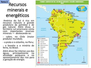Recursos
minerais e
energéticos
América do Sul é rica em
recursos naturais e grande
produtora de petróleo e de
gás natural. Além disso, o
território sul-americano conta
com importantes reservas
minerais — destacando-se:
- cobre, no Chile (maior
produtor mundial);
- a prata e o estanho, no Peru;
- a bauxita e o minério de
ferro, no Brasil.
Além disso faz intenso uso das
águas, principalmente na
atividade pesqueira e no
aproveitamento dos rios para
a geração de energia.
Tema 2
 