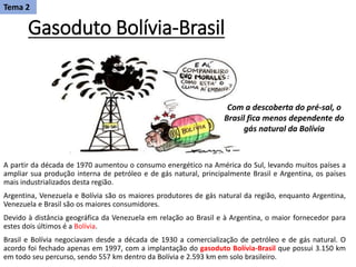 Gasoduto Bolívia-Brasil
A partir da década de 1970 aumentou o consumo energético na América do Sul, levando muitos países a
ampliar sua produção interna de petróleo e de gás natural, principalmente Brasil e Argentina, os países
mais industrializados desta região.
Argentina, Venezuela e Bolívia são os maiores produtores de gás natural da região, enquanto Argentina,
Venezuela e Brasil são os maiores consumidores.
Devido à distância geográfica da Venezuela em relação ao Brasil e à Argentina, o maior fornecedor para
estes dois últimos é a Bolívia.
Brasil e Bolívia negociavam desde a década de 1930 a comercialização de petróleo e de gás natural. O
acordo foi fechado apenas em 1997, com a implantação do gasoduto Bolívia-Brasil que possui 3.150 km
em todo seu percurso, sendo 557 km dentro da Bolívia e 2.593 km em solo brasileiro.
Tema 2
Com a descoberta do pré-sal, o
Brasil fica menos dependente do
gás natural da Bolívia
 