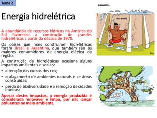 Energia hidrelétrica
A abundância de recursos hídricos na América do
Sul favoreceu a construção de grandes
hidrelétricas a partir da década de 1970.
Os países que mais construíram hidrelétricas
foram Brasil e Argentina, que também são os
maiores consumidores de energia elétrica da
região.
A construção de hidrelétricas ocasiona alguns
impactos ambientais e sociais:
• alteração dos cursos dos rios;
• o alagamento de ambientes naturais e de áreas
construídas;
• perda de biodiversidade e a remoção de cidades
inteiras;
Apesar destes impactos, a energia produzida é
considerada renovável e limpa, por não lançar
poluentes ao meio ambiente.
Tema 2
 