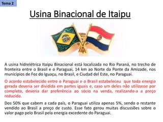 Usina Binacional de Itaipu
A usina hidrelétrica Itaipu Binacional está localizada no Rio Paraná, no trecho de
fronteira entre o Brasil e o Paraguai, 14 km ao Norte da Ponte da Amizade, nos
municípios de Foz do Iguaçu, no Brasil, e Ciudad del Este, no Paraguai.
O acordo estabelecido entre o Paraguai e o Brasil estabeleceu que toda energia
gerada deveria ser dividida em partes iguais e, caso um deles não utilizasse por
completo, deveria dar preferência ao sócio na venda, realizando-a a preço
reduzido.
Dos 50% que cabem a cada país, o Paraguai utiliza apenas 5%, sendo o restante
vendido ao Brasil a preço de custo. Esse fato gerou muitas discussões sobre o
valor pago pelo Brasil pela energia excedente do Paraguai.
Tema 2
 