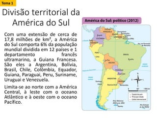 Divisão territorial da
América do Sul
Com uma extensão de cerca de
17,8 milhões de km², a América
do Sul comporta 6% da população
mundial dividida em 12 países e 1
departamento francês
ultramarino, a Guiana Francesa.
São eles a Argentina, Bolívia,
Brasil, Chile, Colômbia, Equador,
Guiana, Paraguai, Peru, Suriname,
Uruguai e Venezuela.
Limita-se ao norte com a América
Central, à leste com o oceano
Atlântico e à oeste com o oceano
Pacífico.
Tema 1
 