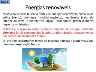 Energias renováveis
Muitos países têm buscado fontes de energias renováveis, como solar,
eólica (vento), biomassa (matéria orgânica), geotérmica (calor do
interior da Terra) e hidrelétrica (água). Estas fontes geram menores
impactos ambientais.
O Brasil é o segundo maior produtor mundial de energia utilizando
biomassa (atrás somente dos Estados Unidos) devido a investimentos
nos setores de biodiesel e etanol.
​O Peru tem importantes fontes de recursos hídricos e geotermais que
permitem exploração futura.
Tema 2
 
