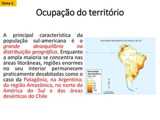 Ocupação do território
A principal característica da
população sul-americana é o
grande desequilíbrio na
distribuição geográfica. Enquanto
a ampla maioria se concentra nas
áreas litorâneas, regiões enormes
no seu interior permanecem
praticamente desabitadas como o
caso da Patagônia, na Argentina;
da região Amazônica, no norte da
América do Sul e das áreas
desérticas do Chile
Tema 1
 