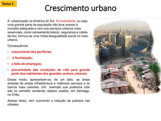 Crescimento urbano
A urbanização na América do Sul foi excludente, ou seja,
uma grande parte da população não teve acesso à
moradia adequada e nem aos serviços urbanos mais
essenciais, como saneamento básico, segurança e coleta
de lixo, formou-se uma nítida desigualdade social no meio
urbano.
Consequência:
• crescimento das periferias,
• a favelização;
• a falta de empregos;
• precariedade das condições de vida para grande
parte dos habitantes dos grandes centros urbanos.
Desse modo, apresentam-se, de um lado, as áreas
dotadas de ampla infraestrutura e melhores serviços e os
bairros mais carentes. Um exemplo que podemos citar
são os camelôs vendendo objetos usados, em Santiago,
no Chile.
Apesar disso, vem ocorrendo a redução da pobreza nas
cidades.
Tema 1
 