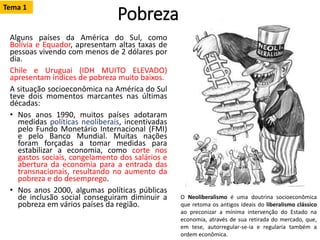 Pobreza
Alguns países da América do Sul, como
Bolívia e Equador, apresentam altas taxas de
pessoas vivendo com menos de 2 dólares por
dia.
Chile e Uruguai (IDH MUITO ELEVADO)
apresentam índices de pobreza muito baixos.
A situação socioeconômica na América do Sul
teve dois momentos marcantes nas últimas
décadas:
• Nos anos 1990, muitos países adotaram
medidas políticas neoliberais, incentivadas
pelo Fundo Monetário Internacional (FMI)
e pelo Banco Mundial. Muitas nações
foram forçadas a tomar medidas para
estabilizar a economia, como corte nos
gastos sociais, congelamento dos salários e
abertura da economia para a entrada das
transnacionais, resultando no aumento da
pobreza e do desemprego.
• Nos anos 2000, algumas políticas públicas
de inclusão social conseguiram diminuir a
pobreza em vários países da região.
O Neoliberalismo é uma doutrina socioeconômica
que retoma os antigos ideais do liberalismo clássico
ao preconizar a mínima intervenção do Estado na
economia, através de sua retirada do mercado, que,
em tese, autorregular-se-ia e regularia também a
ordem econômica.
Tema 1
 