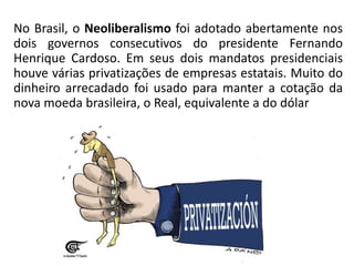 No Brasil, o Neoliberalismo foi adotado abertamente nos
dois governos consecutivos do presidente Fernando
Henrique Cardoso. Em seus dois mandatos presidenciais
houve várias privatizações de empresas estatais. Muito do
dinheiro arrecadado foi usado para manter a cotação da
nova moeda brasileira, o Real, equivalente a do dólar
 