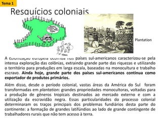 Resquícios coloniais
A colonização europeia ocorrida nos países sul-americanos caracterizou-se pela
intensa exploração das colônias, extraindo grande parte das riquezas e utilizando
o território para produções em larga escala, baseadas na monocultura e trabalho
escravo. Ainda hoje, grande parte dos países sul-americanos continua como
exportador de produtos primários.
Além disso, desde o período colonial, vastas áreas da América do Sul foram
transformadas em plantation: grandes propriedades monocultoras, voltadas para
a produção de gêneros tropicais destinados ao mercado externo e com a
utilização da escravidão negra. Essas particularidades do processo colonial
determinaram os traços principais dos problemas fundiários desta parte do
continente: a formação de grandes latifúndios ao lado de grande contingente de
trabalhadores rurais que não tem acesso à terra.
Tema 1
Plantation
 