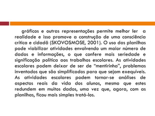 gráficos e outras representações permite melhor ler  a realidade e isso promove a construção de uma consciência crítica e cidadã (SKOVOSMOSE, 2001). O uso das planilhas pode viabilizar atividades envolvendo um maior número de dados e informações, o que confere mais seriedade e significação política aos trabalhos escolares. As atividades escolares podem deixar de ser de “mentirinha”, problemas inventados que são simplificados para que sejam exequíveis. As atividades escolares podem tornar-se análises de aspectos reais da vida dos alunos, mesmo que estes redundem em muitos dados, uma vez que, agora, com as planilhas, ficou mais simples tratá-los. 