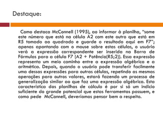 Destaque:  Como destaca McConnell (1995), ao informar à planilha, “some este número que está na célula A2 com este outro que está em R5 tomado ao quadrado e guarde o resultado aqui em F7”; apenas apontando com o mouse sobre estas células, o usuário verá a expressão correspondente ser inserida na Barra de Fórmulas para a célula F7 (A2 + Potência(R5;2)). Essa expressão representa um meio caminho entre a expressão algébrica e a aritmética. Depois, quando o usuário pode transferir facilmente uma dessas expressões para outras células, repetindo as mesmas operações para outros valores, estará fazendo um processo de generalização similar ao que faz uma expressão algébrica. Esta característica das planilhas de cálculo é por si só um indicio suficiente do grande potencial que estas ferramentas possuem, e como pede  McConnell, deveríamos pensar bem a respeito. 