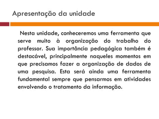 Apresentação da unidade Nesta unidade, conheceremos uma ferramenta que serve muito à organização do trabalho do professor. Sua importância pedagógica também é destacável, principalmente naqueles momentos em que precisamos fazer a organização de dados de uma pesquisa. Esta será ainda uma ferramenta fundamental sempre que pensarmos em atividades envolvendo o tratamento da informação. 