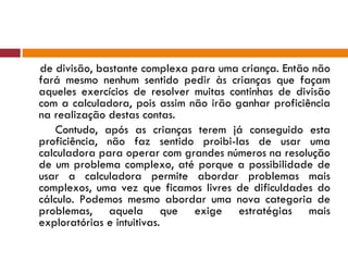 de divisão, bastante complexa para uma criança. Então não fará mesmo nenhum sentido pedir às crianças que façam aqueles exercícios de resolver muitas continhas de divisão com a calculadora, pois assim não irão ganhar proficiência na realização destas contas. Contudo, após as crianças terem já conseguido esta proficiência, não faz sentido proibi-las de usar uma calculadora para operar com grandes números na resolução de um problema complexo, até porque a possibilidade de usar a calculadora permite abordar problemas mais complexos, uma vez que ficamos livres de dificuldades do cálculo. Podemos mesmo abordar uma nova categoria de problemas, aquela que exige estratégias mais exploratórias e intuitivas. 