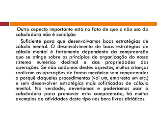 Outro aspecto importante está no fato de que o não uso da calculadora não é condição Suficiente para que desenvolvamos boas estratégias de cálculo mental. O desenvolvimento de boas estratégias de cálculo mental é fortemente dependente da compreensão que se atinge sobre os princípios de organização do nosso sistema numérico decimal e das propriedades das operações. Se não cuidamos destes aspectos, muitas crianças realizam as operações de forma mecânica sem compreender o porquê daqueles procedimentos (vai um, empresta um etc.) e sem desenvolver estratégias mais sofisticadas de cálculo mental. Na verdade, deveríamos e poderíamos usar a calculadora para promover esta compreensão, há muitos exemplos de atividades deste tipo nos bons livros didáticos. 