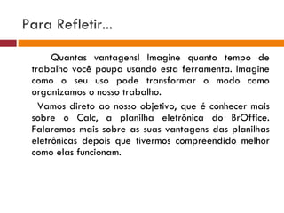 Para Refletir... Quantas vantagens! Imagine quanto tempo de trabalho você poupa usando esta ferramenta. Imagine como o seu uso pode transformar o modo como organizamos o nosso trabalho. Vamos direto ao nosso objetivo, que é conhecer mais sobre o Calc, a planilha eletrônica do BrOffice. Falaremos mais sobre as suas vantagens das planilhas eletrônicas depois que tivermos compreendido melhor como elas funcionam.   