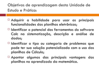 Objetivos de aprendizagem desta Unidade de Estudo e Prática: Adquirir a habilidade para usar as principais funcionalidades das planilhas eletrônicas; Identificar o potencial das ferramentas do software Calc na sistematização, descrição e análise de dados; Identificar o tipo ou categoria de problemas que pode ter sua solução potencializada com o uso das planilhas de Cálculo; Apontar algumas das principais vantagens das planilhas no aprendizado da matemática. 