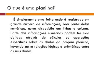 O que é uma planilha?  É simplesmente uma folha onde é registrado um grande número de informações, boa parte delas numéricas, numa disposição em linhas e colunas. Parte das informações numéricas podem ter sido obtidas através de cálculos ou operações especificas sobre os dados da própria planilha, havendo assim relações lógicas e aritméticas entre os seus dados. 