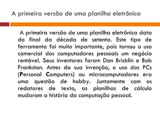 A primeira versão de uma planilha eletrônica  A primeira versão de uma planilha eletrônica data do final da década de setenta. Este tipo de ferramenta foi muito importante, pois tornou o uso comercial dos computadores pessoais um negócio rentável. Seus inventores foram Dan Bricklin e Bob Frankston. Antes da sua invenção, o uso dos PCs ( P ersonal  C omputers) ou microcomputadores era uma questão de hobby. Juntamente com os redatores de texto, as planilhas de cálculo mudaram a história da computação pessoal. 