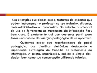 Nos exemplos que demos acima, tratamos de aspectos que podem instrumentar o professor no seu trabalho, digamos, mais administrativo ou burocrático. No entanto, o potencial de uso da ferramenta no tratamento da informação ficou bem claro. É exatamente daí que queremos partir para fazer uma análise da inserção pedagógica deste aplicativo. Queremos iniciar este reconhecimento do papel pedagógico das planilhas eletrônicas destacando a importância estratégica do trabalho de tratamento da informação. A coleta, organização, análise e síntese dos  dados, bem como sua comunicação utilizando tabelas,  