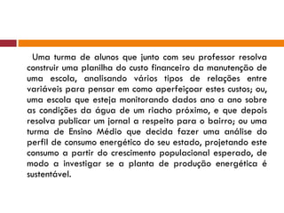 Uma turma de alunos que junto com seu professor resolva construir uma planilha do custo financeiro da manutenção de uma escola, analisando vários tipos de relações entre variáveis para pensar em como aperfeiçoar estes custos; ou, uma escola que esteja monitorando dados ano a ano sobre as condições da água de um riacho próximo, e que depois resolva publicar um jornal a respeito para o bairro; ou uma turma de Ensino Médio que decida fazer uma análise do perfil de consumo energético do seu estado, projetando este consumo a partir do crescimento populacional esperado, de modo a investigar se a planta de produção energética é sustentável. 