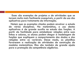 Esses são exemplos de projetos e de atividades que se tornam muito mais facilmente exequíveis, a partir do uso dos aplicativos para tratamento da informação. Notem que os exemplos citados podem envolver o estudo de várias disciplinas. Na matemática, o uso destes aplicativos é de grande auxílio no estudo das funções. A partir da facilidade para estabelecer relações entre suas linhas e colunas, os alunos podem chegar à modelagem de funções que expliquem o comportamento dos dados e das relações entre as variáveis. Desse modo, as planilhas favorecem a realização de atividades de construção de modelos matemáticos. Elas são também de grande ajuda para a promoção da competência algébrica. 