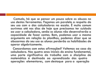 Contudo, há que se pensar um pouco sobre os abusos no uso destas ferramentas. Façamos um paralelo a respeito do seu uso com o das calculadoras na escola. É muito comum ouvirmos até nos dias de hoje que precisamos ter cuidado ao usar a calculadora, senão os alunos não desenvolverão a capacidade de fazer contas. Bem, podemos usar o mesmo argumento em relação às planilhas, podemos dizer que se abusarmos do seu uso os alunos perderão as habilidades de operar algebricamente. Concordamos com estas afirmações? Voltemos ao caso da calculadora. Nos quatro anos iniciais do ensino fundamental, uma parte significativa do trabalho com a disciplina de matemática é destinada ao aprendizado das quatro  operações  elementares,  com destaque  para a  operação  