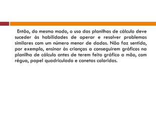 Então, do mesmo modo, o uso das planilhas de cálculo deve suceder às habilidades de operar e resolver problemas similares com um número menor de dados. Não faz sentido, por exemplo, ensinar às crianças a conseguirem gráficos na planilha de cálculo antes de terem feito gráfico a mão, com régua, papel quadriculado e canetas coloridas. 