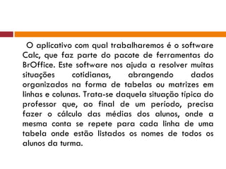 O aplicativo com qual trabalharemos é o software Calc, que faz parte do pacote de ferramentas do BrOffice. Este software nos ajuda a resolver muitas situações cotidianas, abrangendo dados organizados na forma de tabelas ou matrizes em linhas e colunas. Trata-se daquela situação típica do professor que, ao final de um período, precisa fazer o cálculo das médias dos alunos, onde a mesma conta se repete para cada linha de uma tabela onde estão listados os nomes de todos os alunos da turma. 