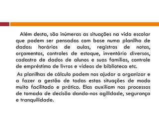 Além desta, são inúmeras as situações na vida escolar que podem ser pensadas com base numa planilha de dados: horários de aulas, registros de notas, orçamentos, controles de estoque, inventário diversos, cadastro de dados de alunos e suas famílias, controle de empréstimo de livros e vídeos de biblioteca etc. As planilhas de cálculo podem nos ajudar a organizar e a fazer a gestão de todas estas situações de modo muito facilitado e prático. Elas auxiliam nos processos de tomada de decisão dando-nos agilidade, segurança e tranquilidade. 