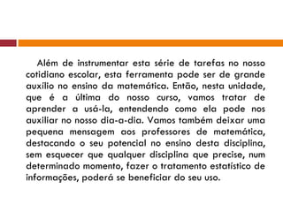 Além de instrumentar esta série de tarefas no nosso cotidiano escolar, esta ferramenta pode ser de grande auxílio no ensino da matemática. Então, nesta unidade, que é a última do nosso curso, vamos tratar de aprender a usá-la, entendendo como ela pode nos auxiliar no nosso dia-a-dia. Vamos também deixar uma pequena mensagem aos professores de matemática, destacando o seu potencial no ensino desta disciplina, sem esquecer que qualquer disciplina que precise, num determinado momento, fazer o tratamento estatístico de informações, poderá se beneficiar do seu uso. 