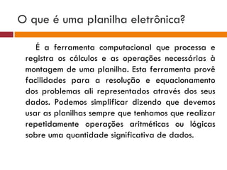 O que é uma planilha eletrônica?  É a ferramenta computacional que processa e registra os cálculos e as operações necessárias à montagem de uma planilha. Esta ferramenta provê facilidades para a resolução e equacionamento dos problemas ali representados através dos seus dados. Podemos simplificar dizendo que devemos usar as planilhas sempre que tenhamos que realizar repetidamente operações aritméticas ou lógicas sobre uma quantidade significativa de dados. 
