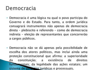 Democracia é uma lógica na qual o povo participa do Governo e do Estado. Para tanto, a ordem jurídica consagrará instrumentos não apenas de democracia direta – plebiscito e referendo – como de democracia indireta – eleição de representantes que concorrerão a cargos públicos. Democracia não se dá apenas pela possibilidade de escolha dos atores políticos, mas inclui ainda uma proteção constitucional que afirma: a superioridade da constituição; a existência de direitos fundamentais; da legalidade das ações estatais; um sistema de garantias jurídicas e processuais. 