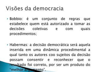 Bobbio: é um conjunto de regras que estabelece quem está autorizado a tomar as decisões coletivas e com quais procedimentos; Habermas: a decisão democrática será aquela inserida em uma dinâmica procedimental a qual tanto os autores coo sujeitos da decisão possam consentir e reconhecer que o resultado foi correto, por ser um produto do “melhor argumento”. 