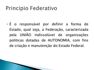 É o responsável por definir a forma de Estado, qual seja, a Federação, caracterizada pela UNIÃO indissolúvel de organizações politicas dotadas de AUTONOMIA, com fins de criação e manutenção do Estado Federal. 