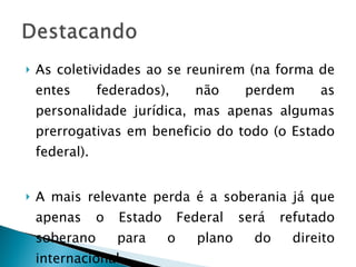 As coletividades ao se reunirem (na forma de entes federados), não perdem as personalidade jurídica, mas apenas algumas prerrogativas em beneficio do todo (o Estado federal). A mais relevante perda é a soberania já que apenas o Estado Federal será refutado soberano para o plano do direito internacional. 
