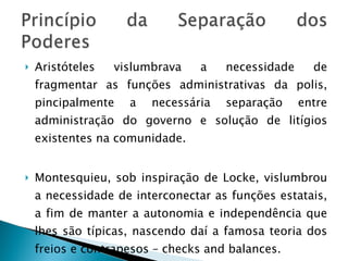 Aristóteles vislumbrava a necessidade de fragmentar as funções administrativas da polis, pincipalmente a necessária separação entre administração do governo e solução de litígios existentes na comunidade. Montesquieu, sob inspiração de Locke, vislumbrou a necessidade de interconectar as funções estatais, a fim de manter a autonomia e independência que lhes são típicas, nascendo daí a famosa teoria dos freios e contrapesos – checks and balances. 