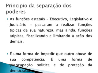 As funções estatais – Executivo, Legislativo e Judiciário – passaram a realizar funções típicas de sua natureza, mas ainda, funções atípicas, fiscalizando e limitando a ação dos demais. É uma forma de impedir que outro abuse de sua competência. É uma forma de preocupação politica e de proteção da democracia. 