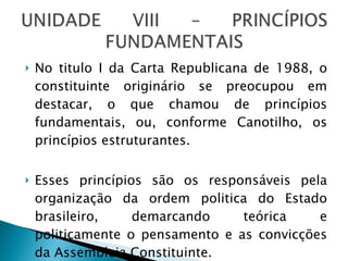 No titulo I da Carta Republicana de 1988, o constituinte originário se preocupou em destacar, o que chamou de princípios fundamentais, ou, conforme Canotilho, os princípios estruturantes. Esses princípios são os responsáveis pela organização da ordem politica do Estado brasileiro, demarcando teórica e politicamente o pensamento e as convicções da Assembleia Constituinte. 