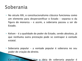 No século XIX, o constitucionalismo clássico funcionou como um elemento para despersonificar o Estado – separou-o da figura do monarca – e assim, a soberania passou a ser do Estado. Kelsen – é a qualidade do poder do Estado, sendo absoluta, já que nenhuma outra prestação pode se contrapor à vontade estatal. Soberania popular – a vontade popular é soberana no seu poder de criação do direito. Canotilho reconhece que a ideia de soberania popular é noção umbilicalmente relacionada ao princípio democrático. 