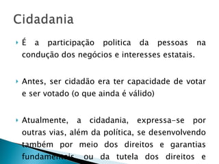 É a participação politica da pessoas na condução dos negócios e interesses estatais. Antes, ser cidadão era ter capacidade de votar e ser votado (o que ainda é válido) Atualmente, a cidadania, expressa-se por outras vias, além da política, se desenvolvendo também por meio dos direitos e garantias fundamentais, ou da tutela dos direitos e interesses difusos. 