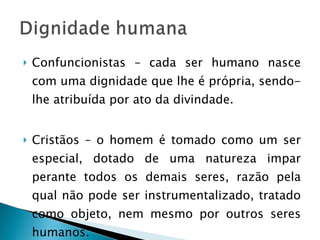 Confuncionistas – cada ser humano nasce com uma dignidade que lhe é própria, sendo-lhe atribuída por ato da divindade. Cristãos – o homem é tomado como um ser especial, dotado de uma natureza impar perante todos os demais seres, razão pela qual não pode ser instrumentalizado, tratado como objeto, nem mesmo por outros seres humanos. 