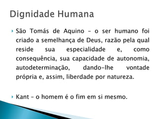 São Tomás de Aquino – o ser humano foi criado a semelhança de Deus, razão pela qual reside sua especialidade e, como consequência, sua capacidade de autonomia, autodeterminação, dando-lhe vontade própria e, assim, liberdade por natureza. Kant – o homem é o fim em si mesmo. 