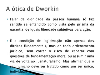 Falar de dignidade da pessoa humana só faz sentido se entendido como vista pelo prisma da garantia  de iguais liberdade subjetivas para ação. É a condição de legitimação não apenas dos direitos fundamentais, mas de todo ordenamento jurídico, sem correr o risco de esbarra com questões de fundamentação moral ou assumir uma via de volta ao jusnaturalismo. Mas afirmar que o ser humano deve ser tratado como um ser único, individual. 