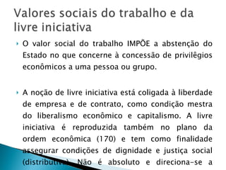 O valor social do trabalho IMPÕE a abstenção do Estado no que concerne à concessão de privilêgios econômicos a uma pessoa ou grupo. A noção de livre iniciativa está coligada à liberdade de empresa e de contrato, como condição mestra do liberalismo econômico e capitalismo. A livre iniciativa é reproduzida também no plano da ordem econômica (170) e tem como finalidade assegurar condições de dignidade e justiça social (distributiva). Não é absoluto e direciona-se a função social da empresa. 