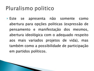 Este se apresenta não somente como abertura para opções politicas (expressão de pensamento e manifestação dos mesmos, abertura ideológica com o adequado respeito aos mais variados projetos de vida), mas também como a possibilidade de participação em partidos políticos. 