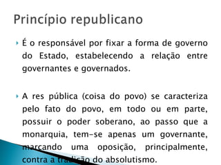 É o responsável por fixar a forma de governo do Estado, estabelecendo a relação entre governantes e governados. A res pública (coisa do povo) se caracteriza pelo fato do povo, em todo ou em parte, possuir o poder soberano, ao passo que a monarquia, tem-se apenas um governante, marcando uma oposição, principalmente, contra a tradição do absolutismo. 