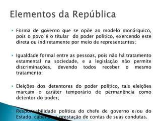 Forma de governo que se opõe ao modelo monárquico, pois o povo é o titular  do poder politico, exercendo este direta ou indiretamente por meio de representantes; Igualdade formal entre as pessoas, pois não há tratamento estamental na sociedade, e a legislação não permite discriminações, devendo todos receber o mesmo tratamento; Eleições dos detentores do poder político, tais eleições marcam o caráter temporário de permanência como detentor do poder; Responsabilidade política do chefe de governo e/ou do Estado, cabendo a prestação de contas de suas condutas. 