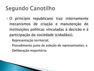 O princípio republicano traz internamente mecanismos de criação e manutenção de instituições políticas vinculadas à decisão e à participação da sociedade (cidadãos). Representação territorial; Procedimento justo de seleção de representantes; e Deliberação majoritária. 